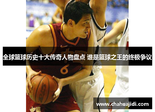 全球篮球历史十大传奇人物盘点 谁是篮球之王的终极争议