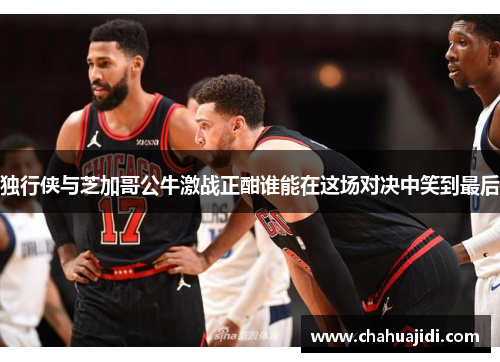 独行侠与芝加哥公牛激战正酣谁能在这场对决中笑到最后